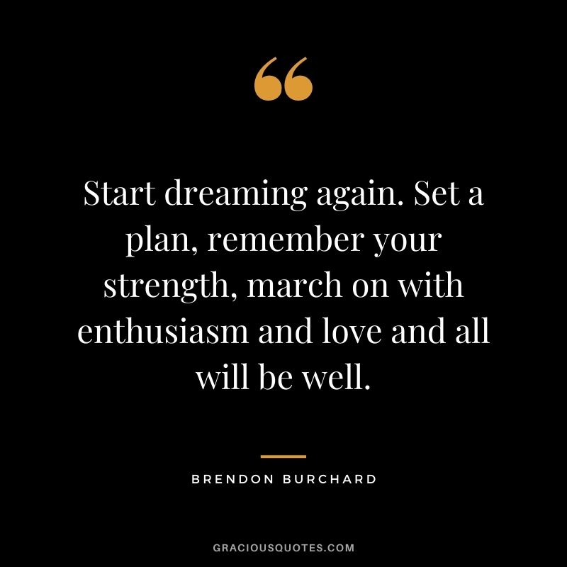 Start dreaming again. Set a plan, remember your strength, march on with enthusiasm and love and all will be well.