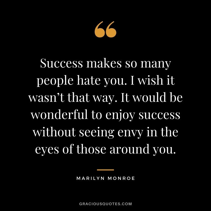 Success makes so many people hate you. I wish it wasn’t that way. It would be wonderful to enjoy success without seeing envy in the eyes of those around you.