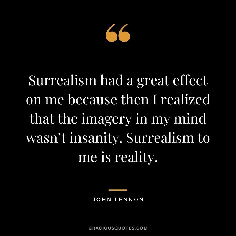 Surrealism had a great effect on me because then I realized that the imagery in my mind wasn’t insanity. Surrealism to me is reality.