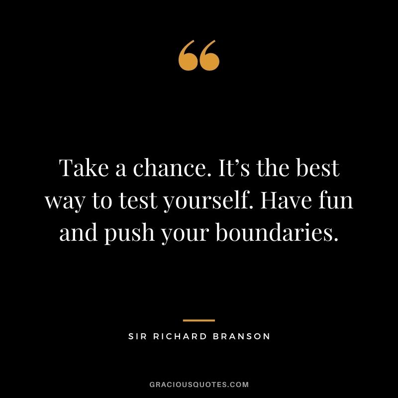 Take a chance. It’s the best way to test yourself. Have fun and push your boundaries.