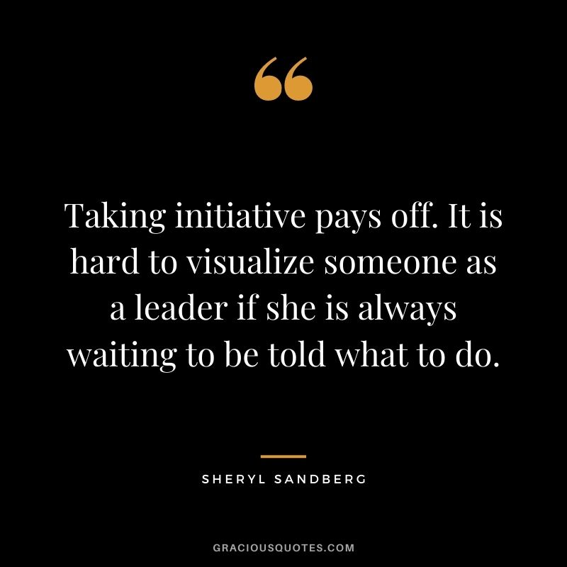 Taking initiative pays off. It is hard to visualize someone as a leader if she is always waiting to be told what to do.