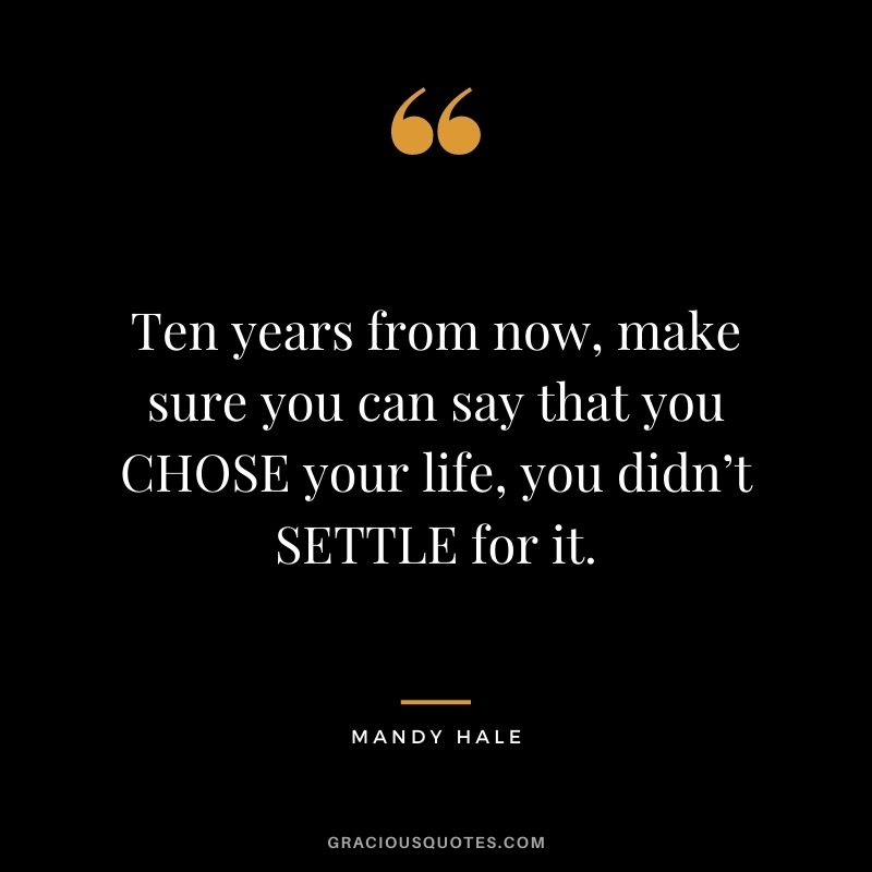 Ten years from now, make sure you can say that you CHOSE your life, you didn’t SETTLE for it.