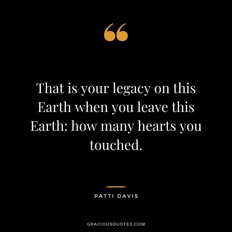 That is your legacy on this Earth when you leave this Earth: how many hearts you touched. — Patti Davis