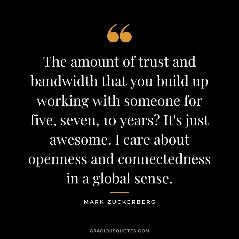 The amount of trust and bandwidth that you build up working with someone for five, seven, 10 years It's just awesome. I care about openness and connectedness in a global sense.