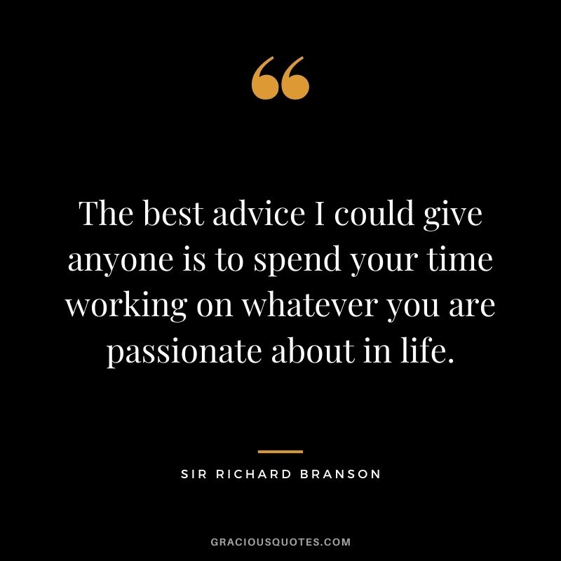 The best advice I could give anyone is to spend your time working on whatever you are passionate about in life.
