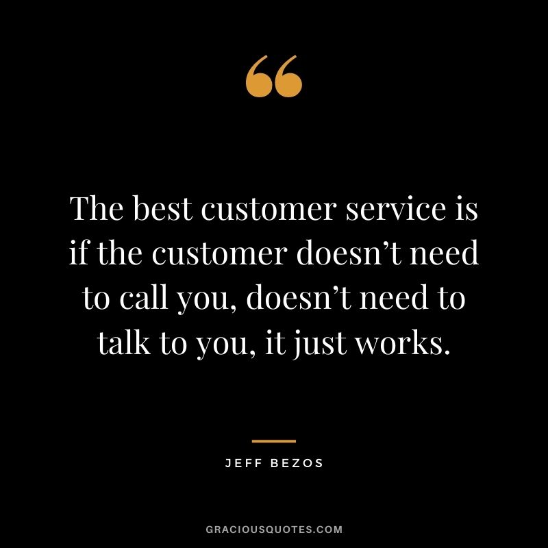 The best customer service is if the customer doesn’t need to call you, doesn’t need to talk to you, it just works.