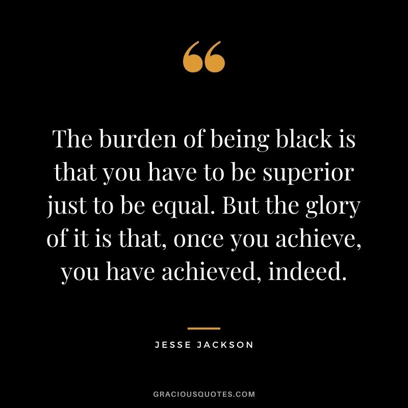 The burden of being black is that you have to be superior just to be equal. But the glory of it is that, once you achieve, you have achieved, indeed.