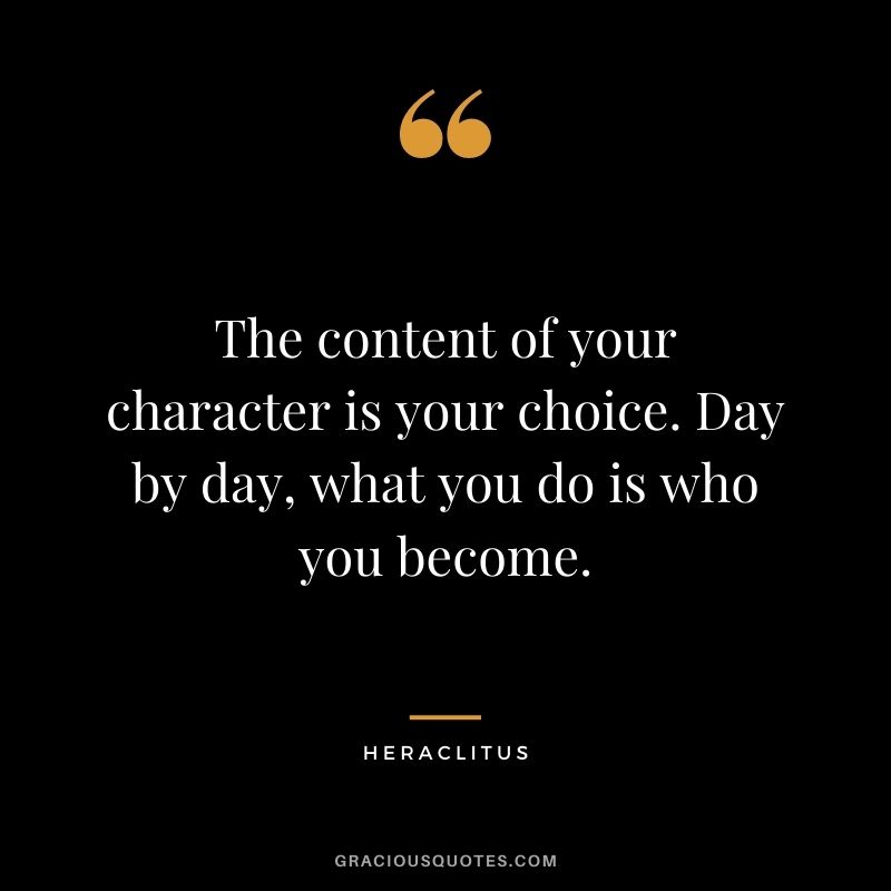 The content of your character is your choice. Day by day, what you do is who you become.