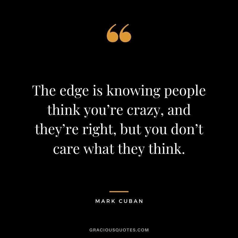 The edge is knowing people think you’re crazy, and they’re right, but you don’t care what they think.