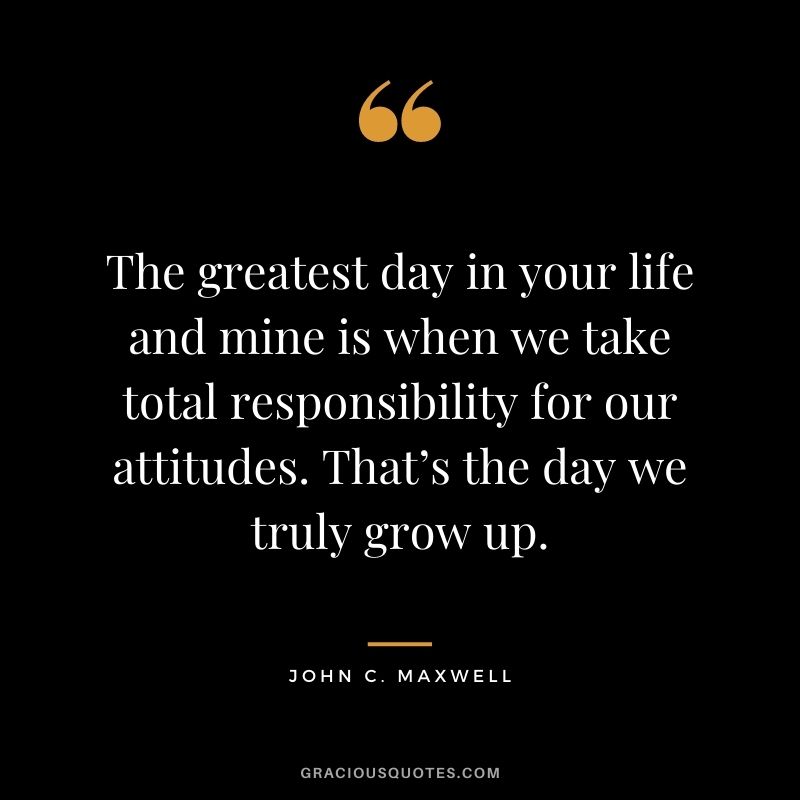 The greatest day in your life and mine is when we take total responsibility for our attitudes. That’s the day we truly grow up. - John C. Maxwell