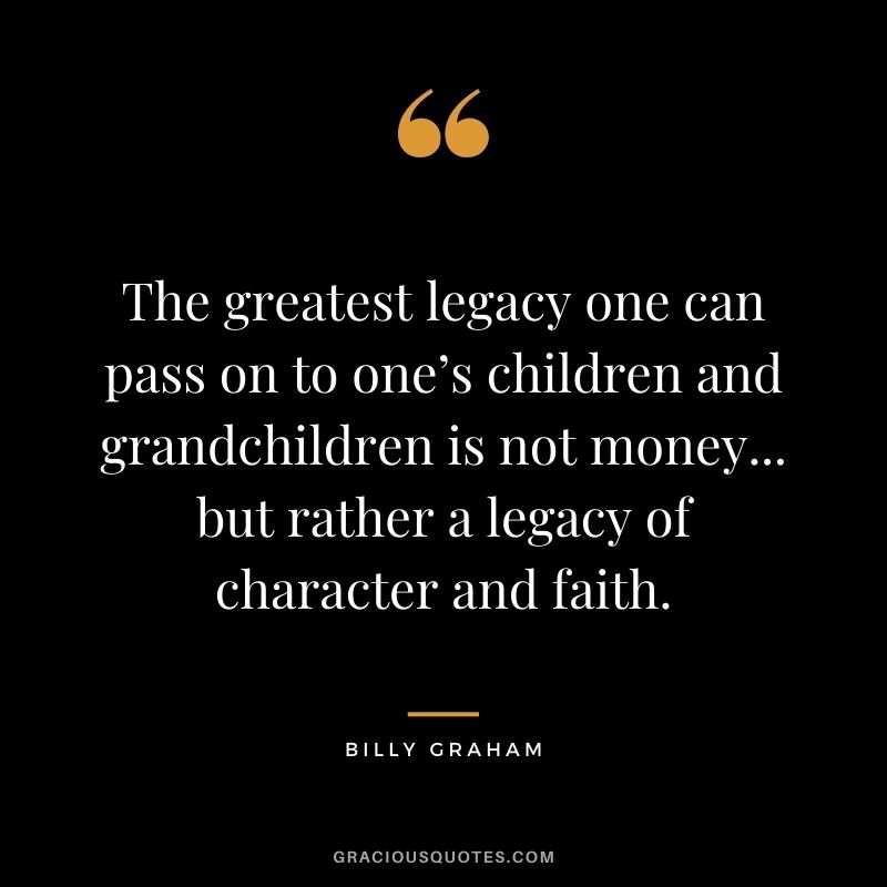 The greatest legacy one can pass on to one’s children and grandchildren is not money... but rather a legacy of character and faith. — Billy Graham