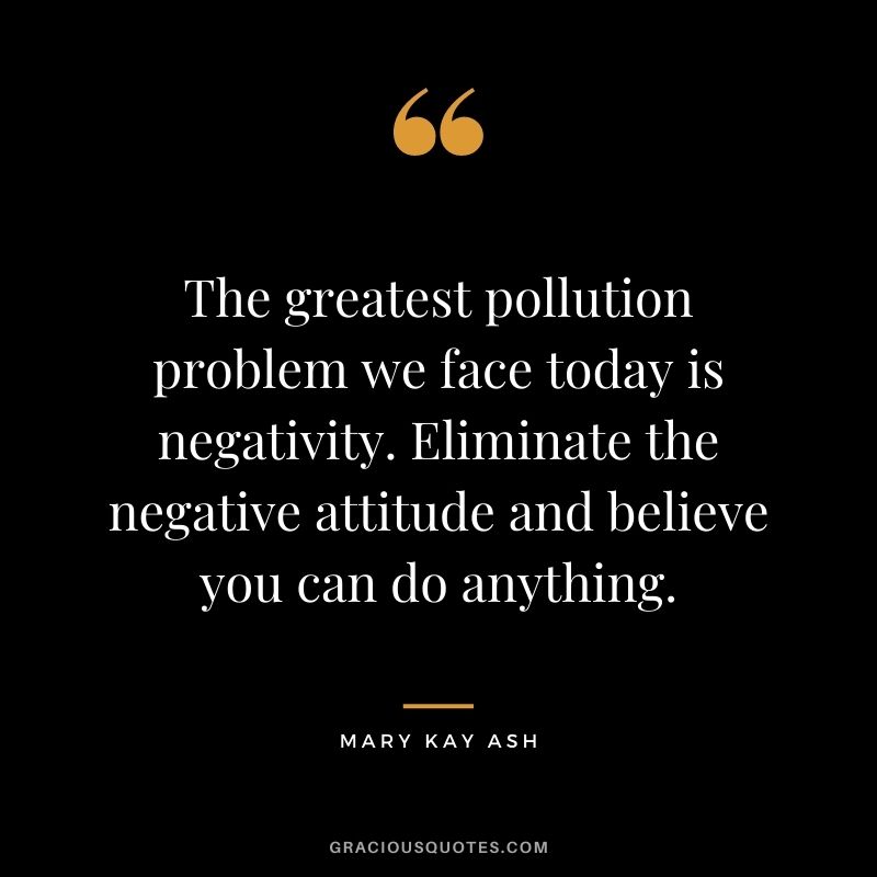 The greatest pollution problem we face today is negativity. Eliminate the negative attitude and believe you can do anything. - Mary Kay Ash