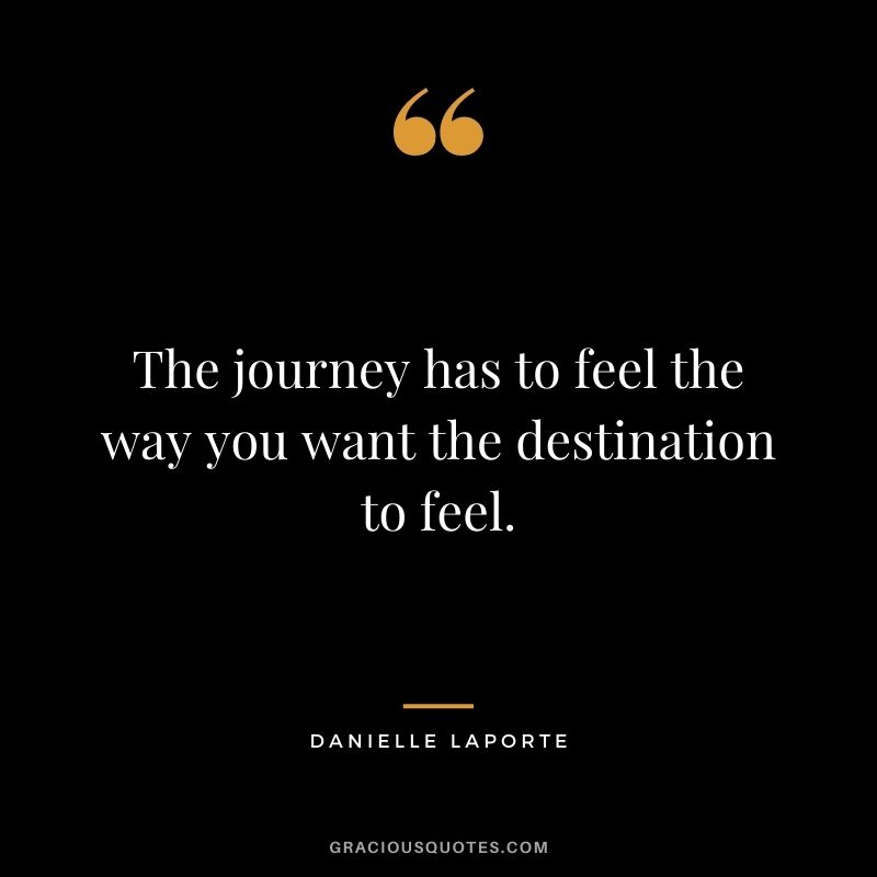 The journey has to feel the way you want the destination to feel.