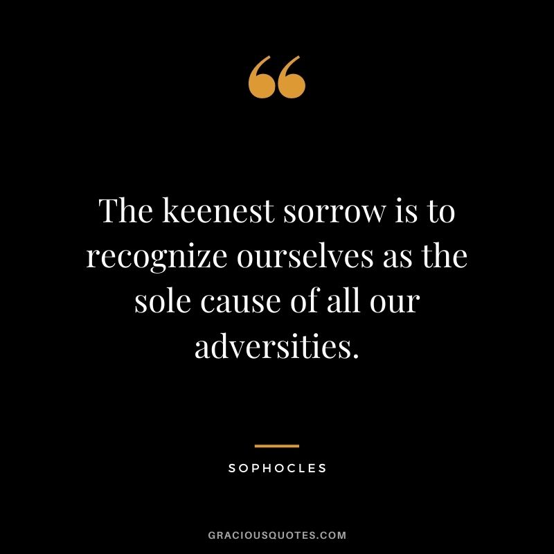 The keenest sorrow is to recognize ourselves as the sole cause of all our adversities.
