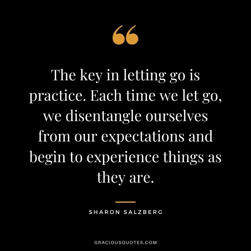 The key in letting go is practice. Each time we let go, we disentangle ourselves from our expectations and begin to experience things as they are.