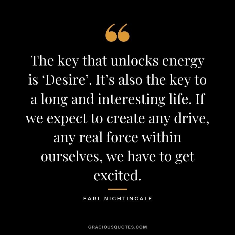 The key that unlocks energy is ‘Desire’. It’s also the key to a long and interesting life. If we expect to create any drive, any real force within ourselves, we have to get excited.