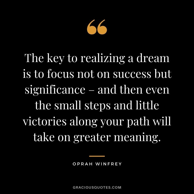 The key to realizing a dream is to focus not on success but significance – and then even the small steps and little victories along your path will take on greater meaning. - Oprah Winfrey