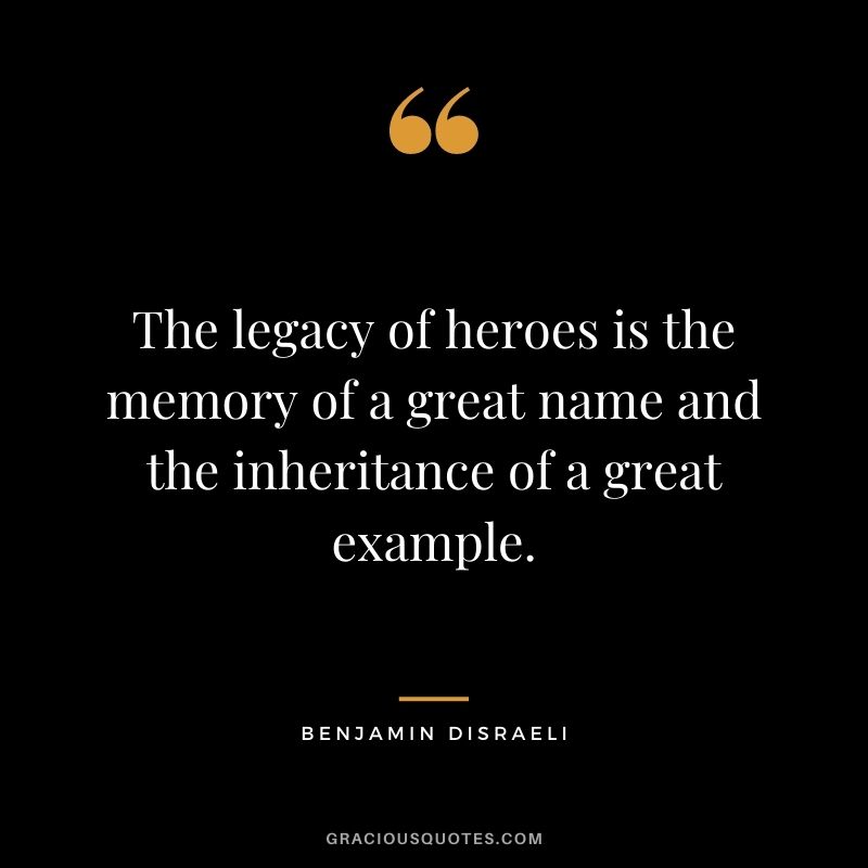 The legacy of heroes is the memory of a great name and the inheritance of a great example. —Benjamin Disraeli