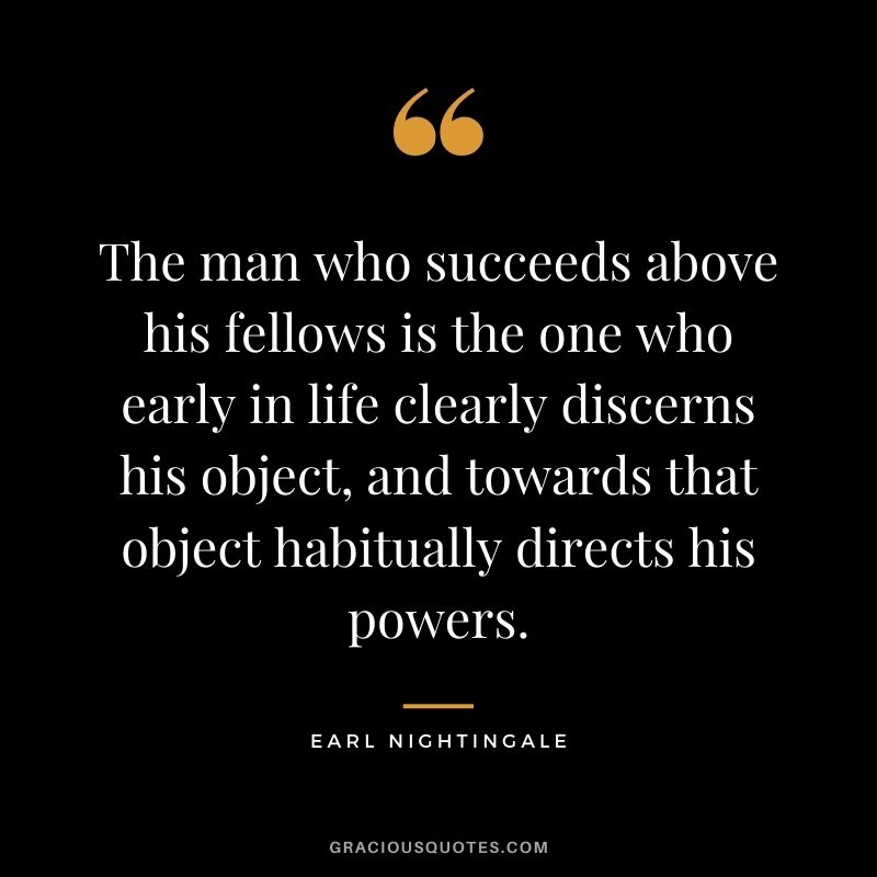 The man who succeeds above his fellows is the one who early in life clearly discerns his object, and towards that object habitually directs his powers.