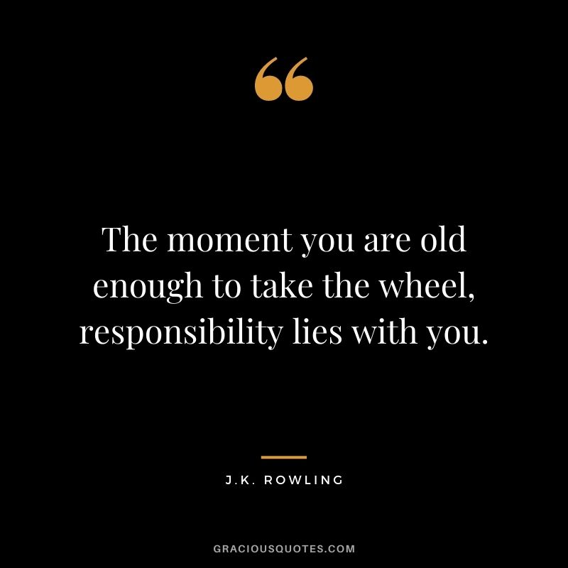 The moment you are old enough to take the wheel, responsibility lies with you.