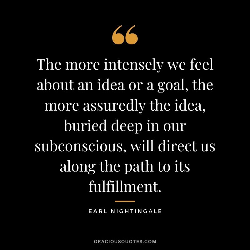 The more intensely we feel about an idea or a goal, the more assuredly the idea, buried deep in our subconscious, will direct us along the path to its fulfillment.