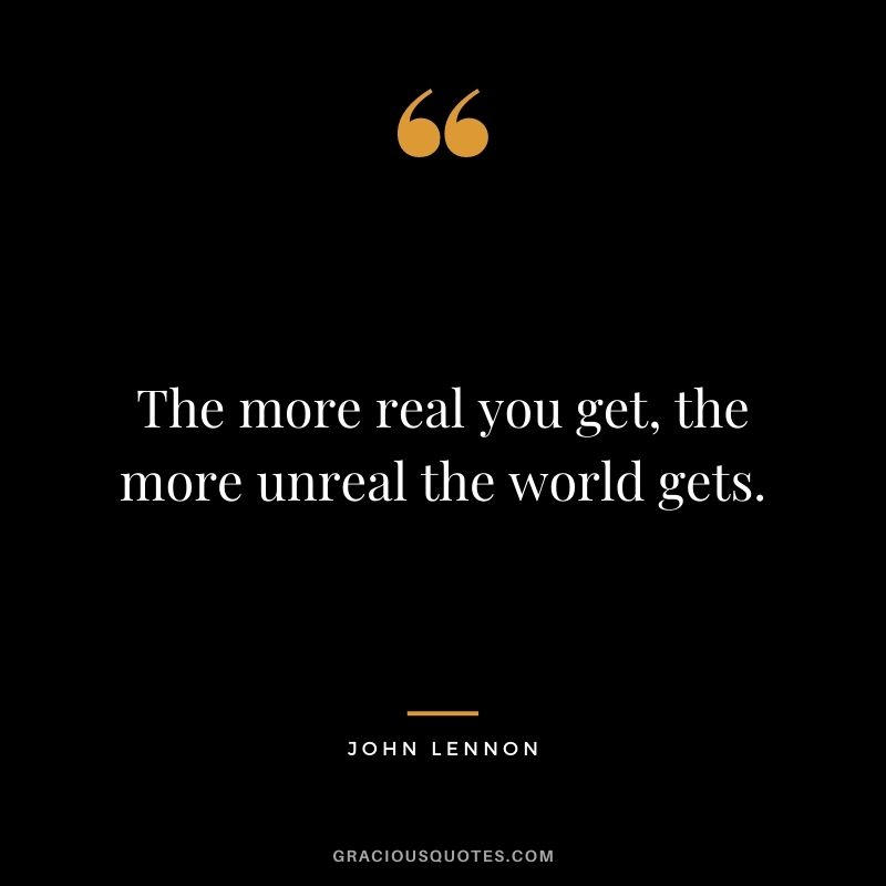 The more real you get, the more unreal the world gets.