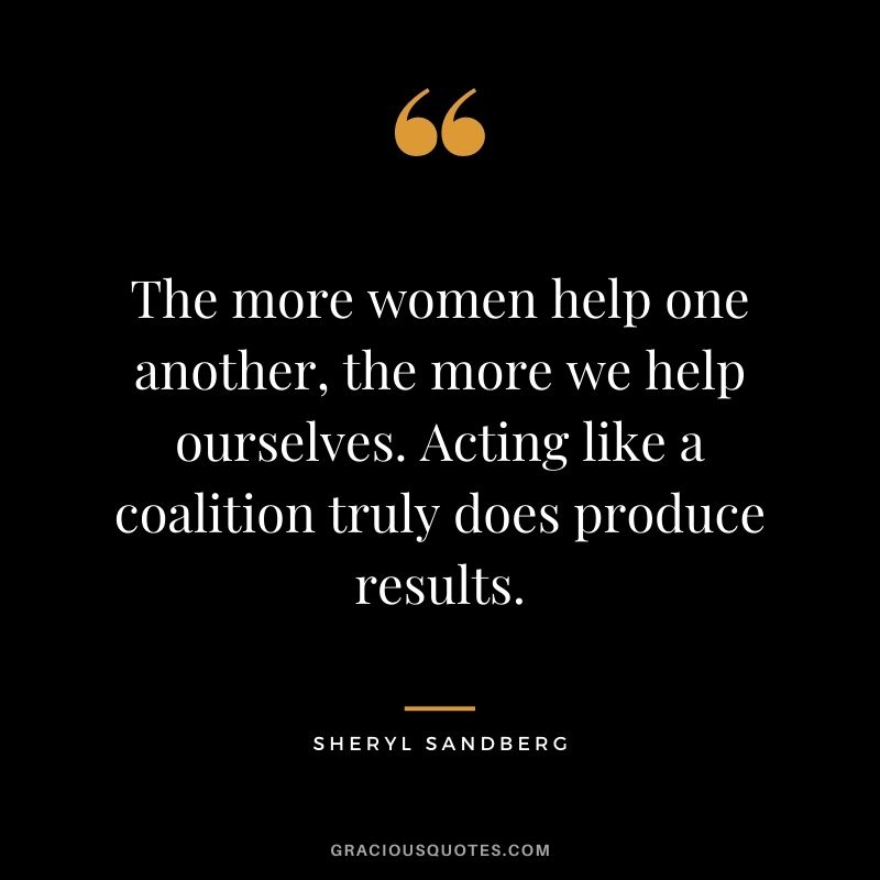 The more women help one another, the more we help ourselves. Acting like a coalition truly does produce results.