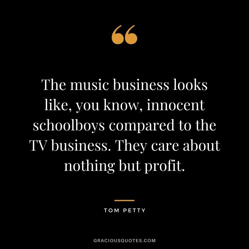 The music business looks like, you know, innocent schoolboys compared to the TV business. They care about nothing but profit.