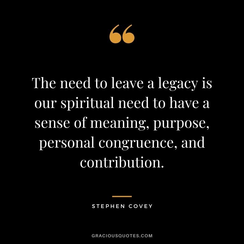 The need to leave a legacy is our spiritual need to have a sense of meaning, purpose, personal congruence, and contribution. - Stephen Covey