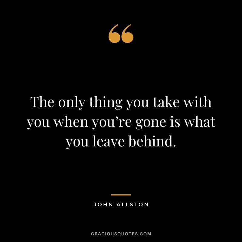 The only thing you take with you when you’re gone is what you leave behind. - John Allston