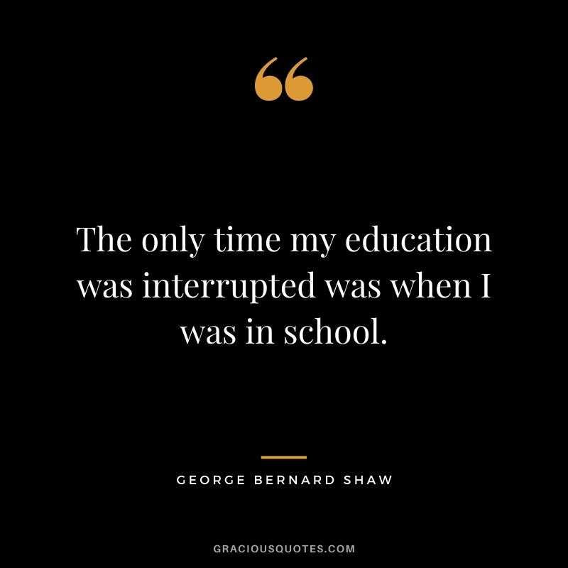 The only time my education was interrupted was when I was in school.