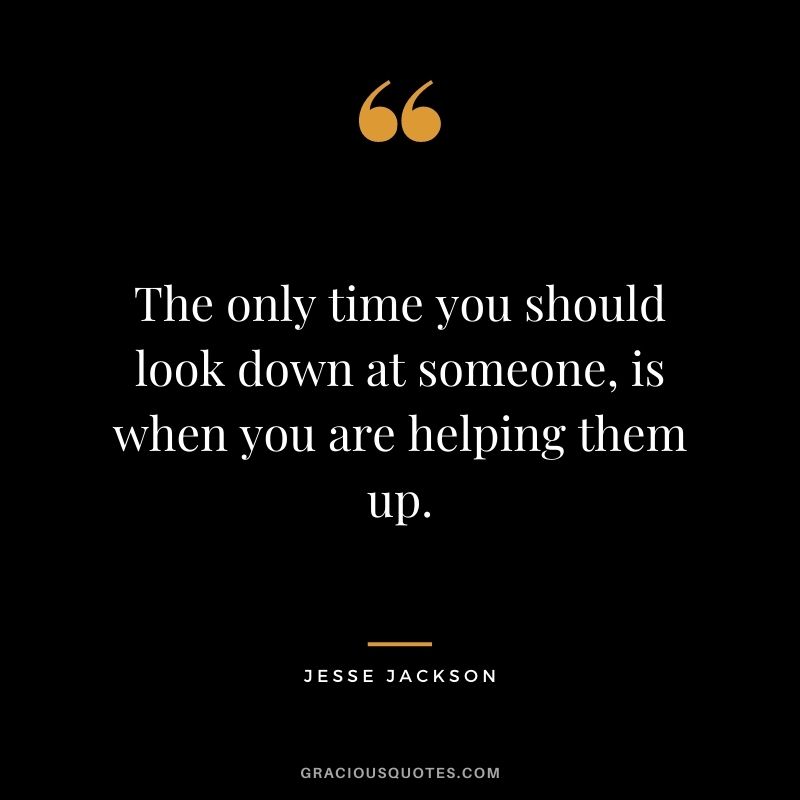 The only time you should look down at someone, is when you are helping them up.