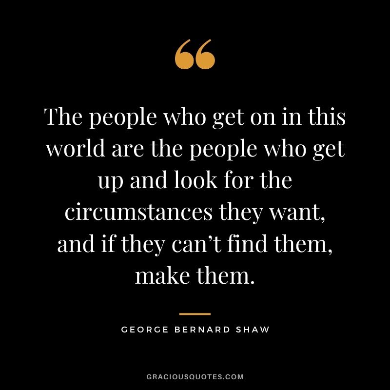 The people who get on in this world are the people who get up and look for the circumstances they want, and if they can’t find them, make them.