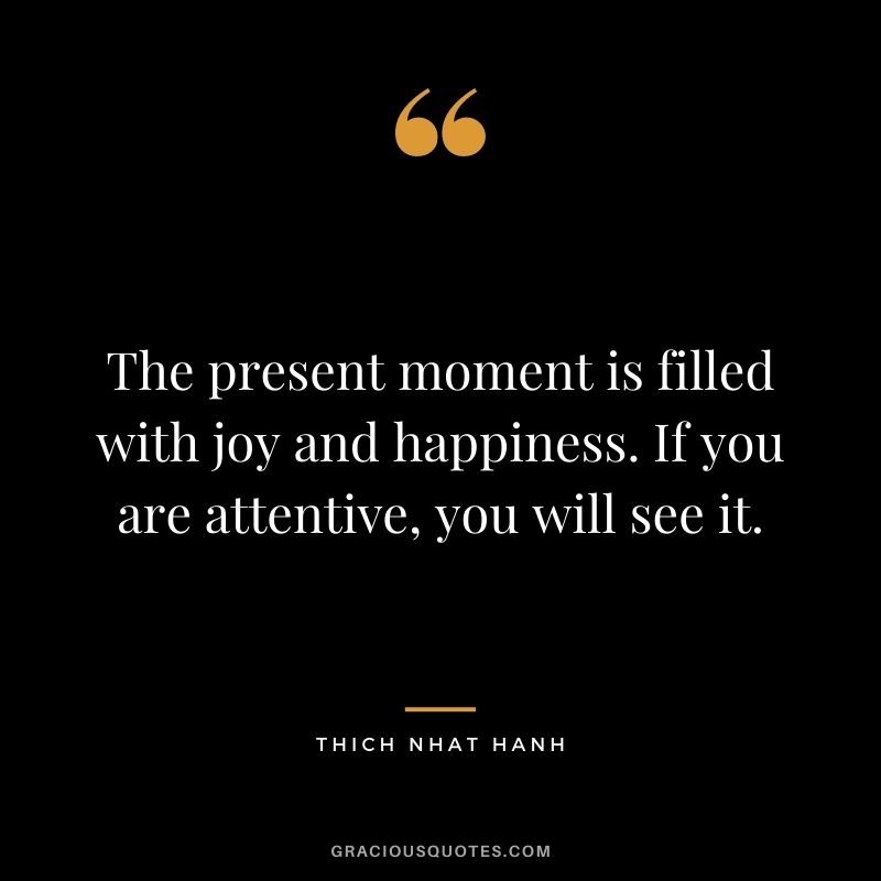 The present moment is filled with joy and happiness. If you are attentive, you will see it.