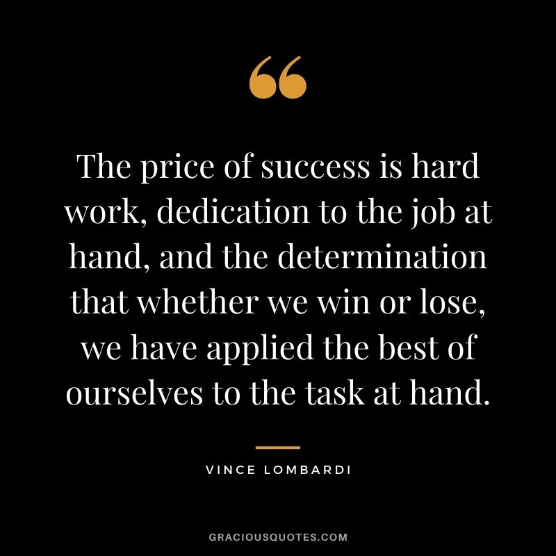 The price of success is hard work, dedication to the job at hand, and the determination that whether we win or lose, we have applied the best of ourselves to the task at hand. - Vince Lombardi