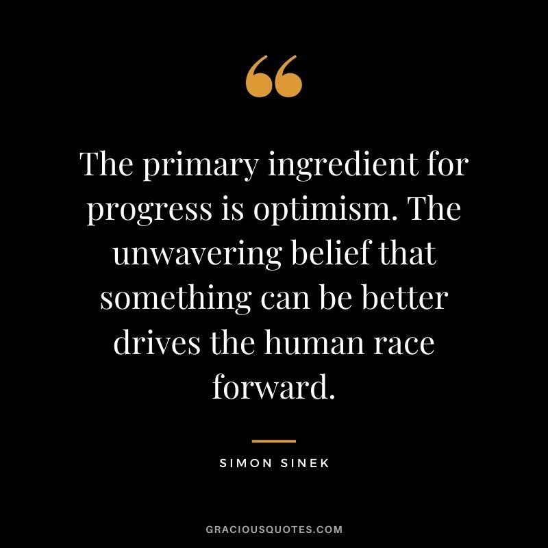 The primary ingredient for progress is optimism. The unwavering belief that something can be better drives the human race forward.