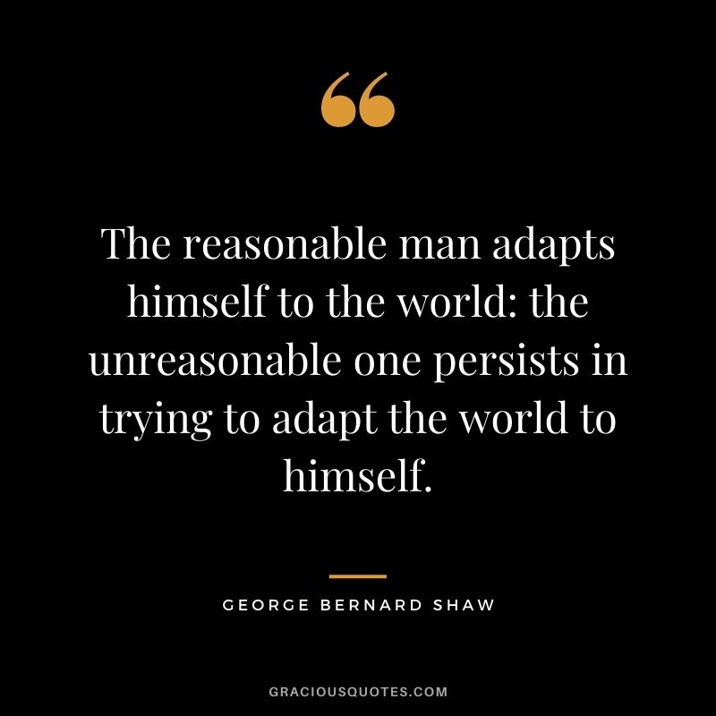 The reasonable man adapts himself to the world: the unreasonable one persists in trying to adapt the world to himself.
