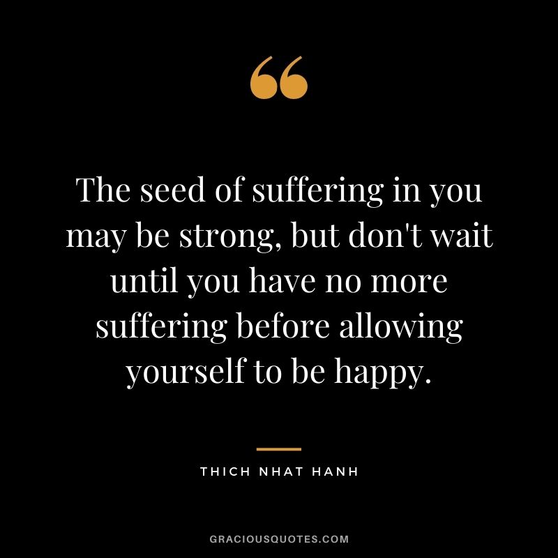 The seed of suffering in you may be strong, but don't wait until you have no more suffering before allowing yourself to be happy.