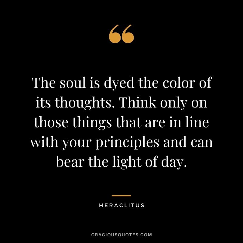 The soul is dyed the color of its thoughts. Think only on those things that are in line with your principles and can bear the light of day.