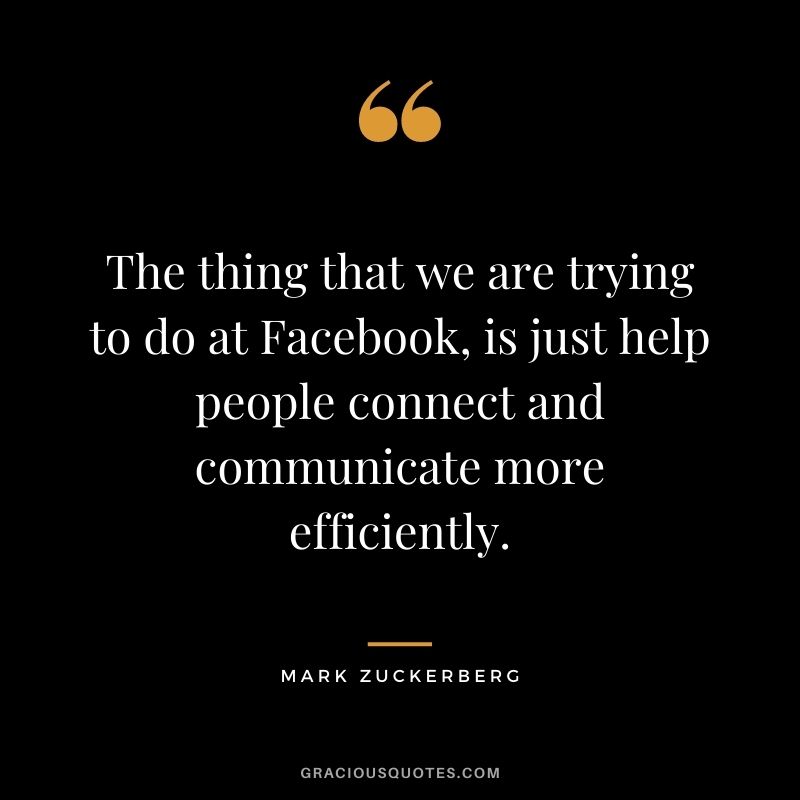 The thing that we are trying to do at Facebook, is just help people connect and communicate more efficiently.