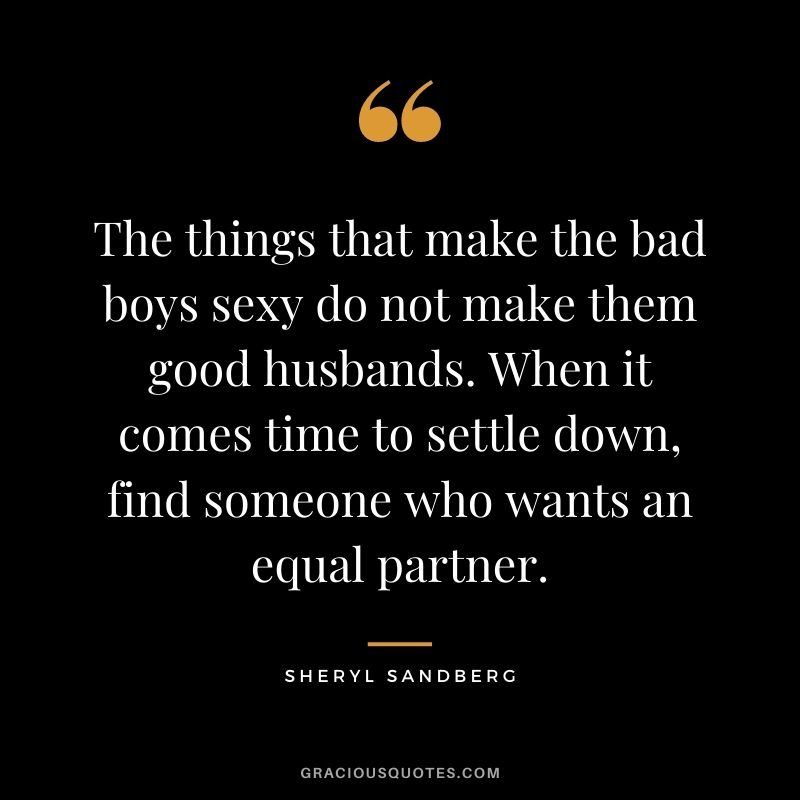 The things that make the bad boys sexy do not make them good husbands. When it comes time to settle down, find someone who wants an equal partner.