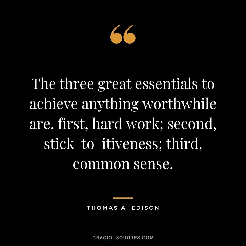 The three great essentials to achieve anything worthwhile are, first, hard work; second, stick-to-itiveness; third, common sense. - Thomas A. Edison