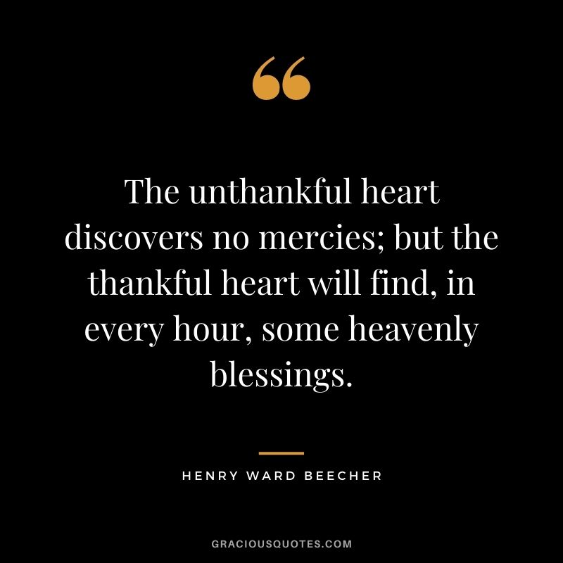 The unthankful heart discovers no mercies; but the thankful heart will find, in every hour, some heavenly blessings. - Henry Ward Beecher