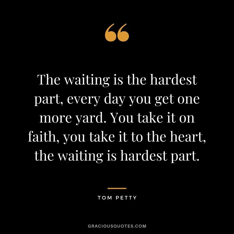 The waiting is the hardest part, every day you get one more yard. You take it on faith, you take it to the heart, the waiting is hardest part.