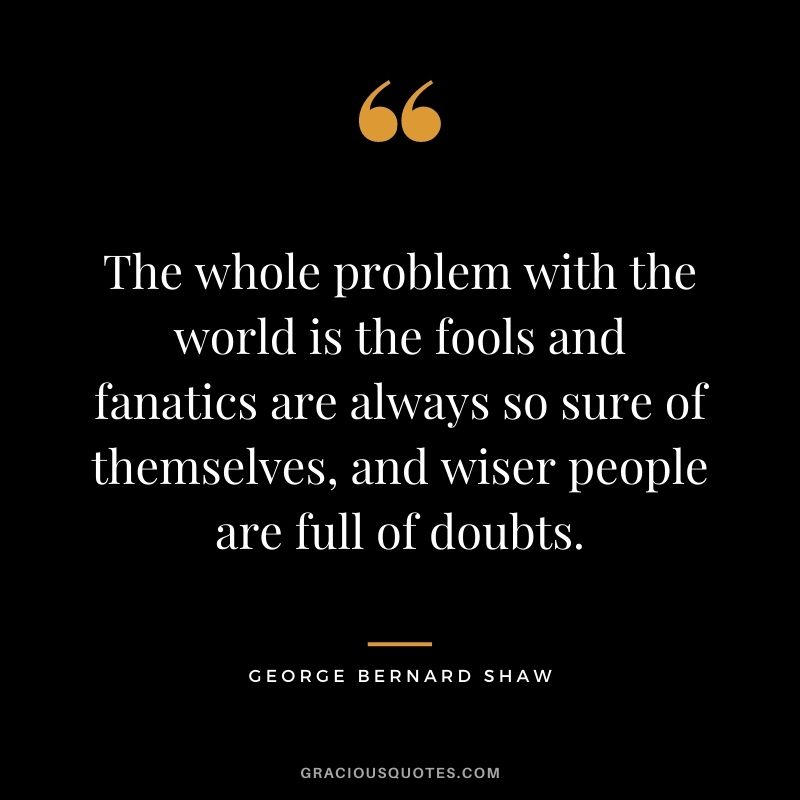 The whole problem with the world is the fools and fanatics are always so sure of themselves, and wiser people are full of doubts.