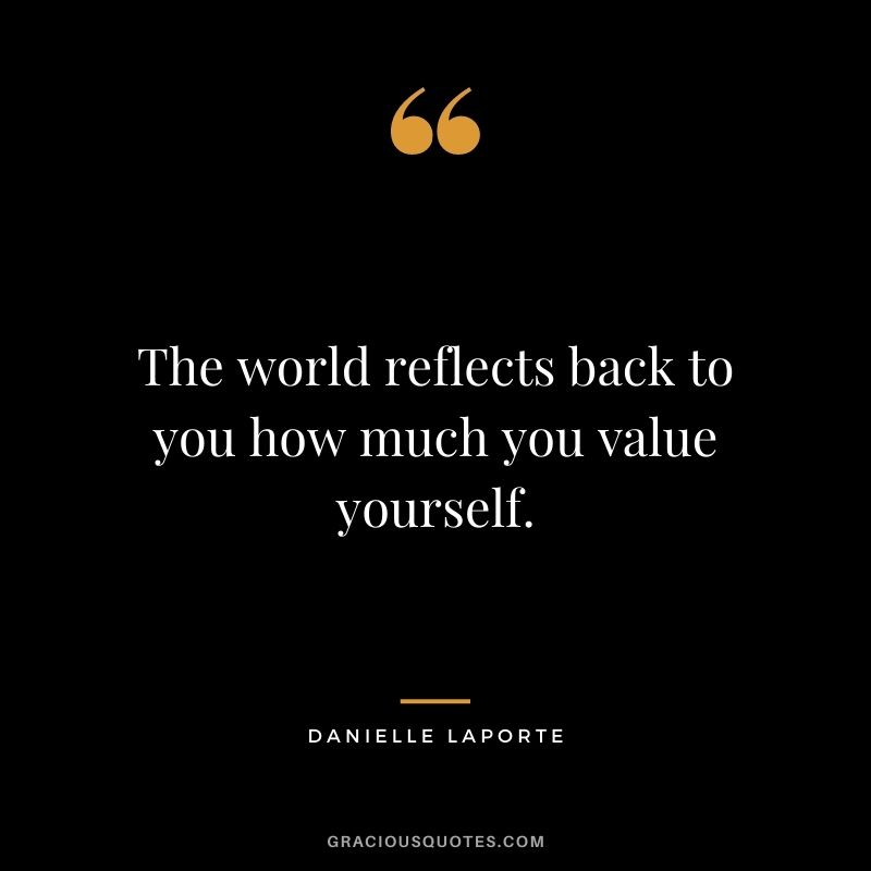The world reflects back to you how much you value yourself.