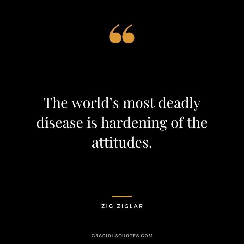 The world’s most deadly disease is hardening of the attitudes. - Zig Ziglar