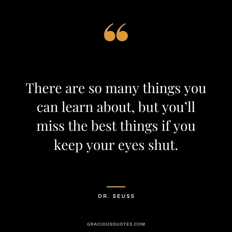 There are so many things you can learn about, but you’ll miss the best things if you keep your eyes shut.