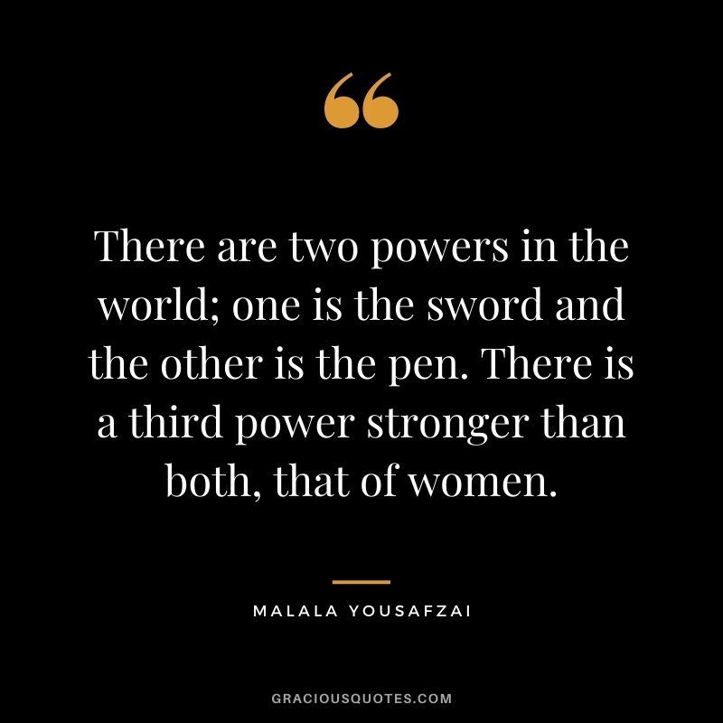 There are two powers in the world; one is the sword and the other is the pen. There is a third power stronger than both, that of women.