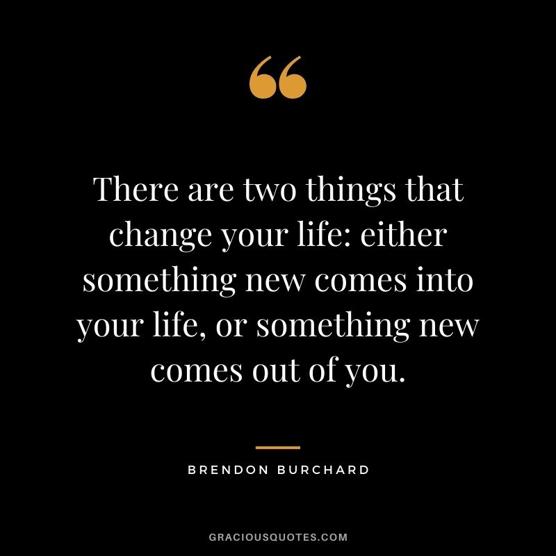 There are two things that change your life either something new comes into your life, or something new comes out of you.